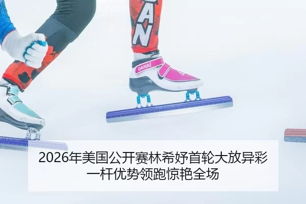 2026年美国公开赛林希妤首轮大放异彩 一杆优势领跑惊艳全场